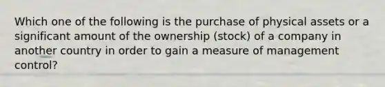 Which one of the following is the purchase of physical assets or a significant amount of the ownership​ (stock) of a company in another country in order to gain a measure of management​ control?