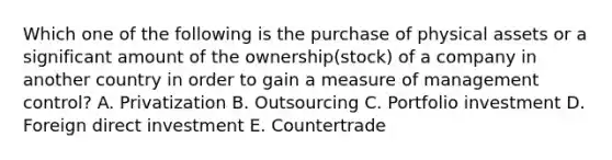 Which one of the following is the purchase of physical assets or a significant amount of the ownership​(stock) of a company in another country in order to gain a measure of management​ control? A. Privatization B. Outsourcing C. Portfolio investment D. Foreign direct investment E. Countertrade