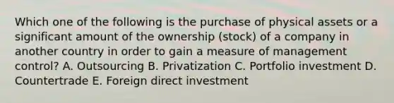 Which one of the following is the purchase of physical assets or a significant amount of the ownership​ (stock) of a company in another country in order to gain a measure of management​ control? A. Outsourcing B. Privatization C. Portfolio investment D. Countertrade E. Foreign direct investment