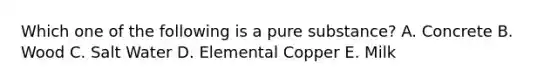 Which one of the following is a pure substance? A. Concrete B. Wood C. Salt Water D. Elemental Copper E. Milk
