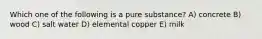 Which one of the following is a pure substance? A) concrete B) wood C) salt water D) elemental copper E) milk