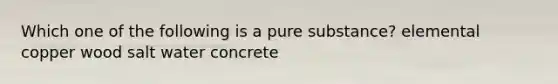 Which one of the following is a pure substance? elemental copper wood salt water concrete