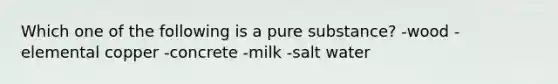 Which one of the following is a pure substance? -wood -elemental copper -concrete -milk -salt water