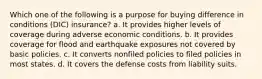 Which one of the following is a purpose for buying difference in conditions (DIC) insurance? a. It provides higher levels of coverage during adverse economic conditions. b. It provides coverage for flood and earthquake exposures not covered by basic policies. c. It converts nonfiled policies to filed policies in most states. d. It covers the defense costs from liability suits.