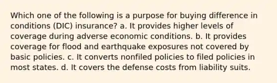 Which one of the following is a purpose for buying difference in conditions (DIC) insurance? a. It provides higher levels of coverage during adverse economic conditions. b. It provides coverage for flood and earthquake exposures not covered by basic policies. c. It converts nonfiled policies to filed policies in most states. d. It covers the defense costs from liability suits.