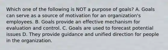 Which one of the following is NOT a purpose of goals? A. Goals can serve as a source of motivation for an organization's employees. B. Goals provide an effective mechanism for evaluation and control. C. Goals are used to forecast potential issues D. They provide guidance and unified direction for people in the organization.