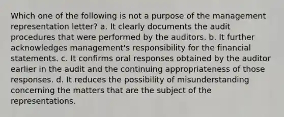 Which one of the following is not a purpose of the management representation letter? a. It clearly documents the audit procedures that were performed by the auditors. b. It further acknowledges management's responsibility for the financial statements. c. It confirms oral responses obtained by the auditor earlier in the audit and the continuing appropriateness of those responses. d. It reduces the possibility of misunderstanding concerning the matters that are the subject of the representations.