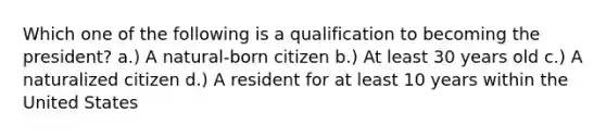 Which one of the following is a qualification to becoming the president? a.) A natural-born citizen b.) At least 30 years old c.) A naturalized citizen d.) A resident for at least 10 years within the United States