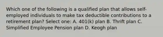 Which one of the following is a qualified plan that allows self-employed individuals to make tax deductible contributions to a retirement plan? Select one: A. 401(k) plan B. Thrift plan C. Simplified Employee Pension plan D. Keogh plan