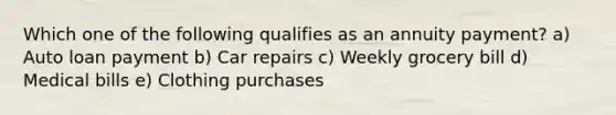 Which one of the following qualifies as an annuity payment? a) Auto loan payment b) Car repairs c) Weekly grocery bill d) Medical bills e) Clothing purchases