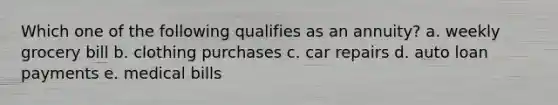 Which one of the following qualifies as an annuity? a. weekly grocery bill b. clothing purchases c. car repairs d. auto loan payments e. medical bills