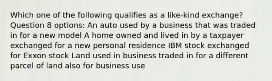 Which one of the following qualifies as a like-kind exchange? Question 8 options: An auto used by a business that was traded in for a new model A home owned and lived in by a taxpayer exchanged for a new personal residence IBM stock exchanged for Exxon stock Land used in business traded in for a different parcel of land also for business use