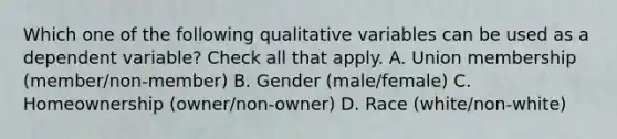 Which one of the following qualitative variables can be used as a dependent variable? Check all that apply. A. Union membership (member/non-member) B. Gender (male/female) C. Homeownership (owner/non-owner) D. Race (white/non-white)