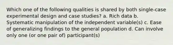 Which one of the following qualities is shared by both single-case experimental design and case studies? a. Rich data b. Systematic manipulation of the independent variable(s) c. Ease of generalizing findings to the general population d. Can involve only one (or one pair of) participant(s)