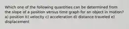 Which one of the following quantities can be determined from the slope of a position versus time graph for an object in motion? a) position b) velocity c) acceleration d) distance traveled e) displacement