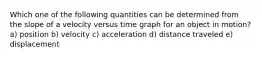 Which one of the following quantities can be determined from the slope of a velocity versus time graph for an object in motion? a) position b) velocity c) acceleration d) distance traveled e) displacement