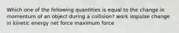 Which one of the following quantities is equal to the change in momentum of an object during a collision? work impulse change in kinetic energy net force maximum force