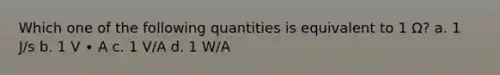 Which one of the following quantities is equivalent to 1 Ω? a. 1 J/s b. 1 V ∙ A c. 1 V/A d. 1 W/A