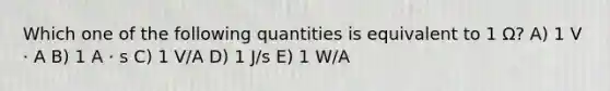 Which one of the following quantities is equivalent to 1 Ω? A) 1 V · A B) 1 A · s C) 1 V/A D) 1 J/s E) 1 W/A