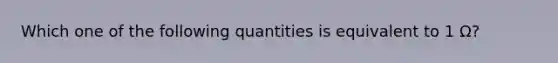 Which one of the following quantities is equivalent to 1 Ω?