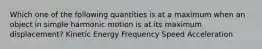 Which one of the following quantities is at a maximum when an object in simple harmonic motion is at its maximum displacement? Kinetic Energy Frequency Speed Acceleration