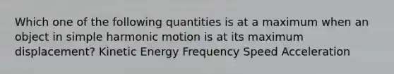 Which one of the following quantities is at a maximum when an object in simple harmonic motion is at its maximum displacement? Kinetic Energy Frequency Speed Acceleration