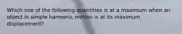 Which one of the following quantities is at a maximum when an object in simple harmonic motion is at its maximum displacement?