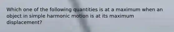 Which one of the following quantities is at a maximum when an object in simple harmonic motion is at its maximum displacement?