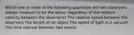 Which one or more of the following quantities will two observers always measure to be the same, regardless of the relative velocity between the observers? The relative speed between the observers The length of an object The speed of light in a vacuum The time interval between two events