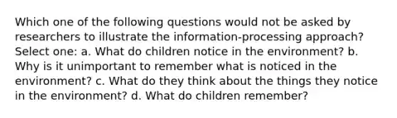 Which one of the following questions would not be asked by researchers to illustrate the information-processing approach? Select one: a. What do children notice in the environment? b. Why is it unimportant to remember what is noticed in the environment? c. What do they think about the things they notice in the environment? d. What do children remember?