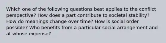 Which one of the following questions best applies to the conflict perspective?​ How does a part contribute to societal stability? How do meanings change over time? How is social order possible? Who benefits from a particular social arrangement and at whose expense?