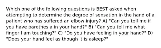 Which one of the following questions is BEST asked when attempting to determine the degree of sensation in the hand of a patient who has suffered an elbow injury? A) "Can you tell me if you have parethesia in your hand?" B) "Can you tell me what finger I am touching?" C) "Do you have feeling in your hand?" D) "Does your hand feel as though it is asleep?"