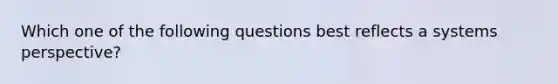 Which one of the following questions best reflects a systems perspective?