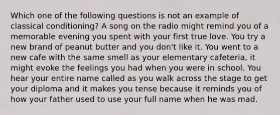 Which one of the following questions is not an example of classical conditioning? A song on the radio might remind you of a memorable evening you spent with your first true love. You try a new brand of peanut butter and you don't like it. You went to a new cafe with the same smell as your elementary cafeteria, it might evoke the feelings you had when you were in school. You hear your entire name called as you walk across the stage to get your diploma and it makes you tense because it reminds you of how your father used to use your full name when he was mad.