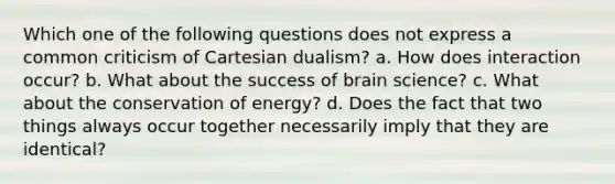 Which one of the following questions does not express a common criticism of Cartesian dualism? a. How does interaction occur? b. What about the success of brain science? c. What about the conservation of energy? d. Does the fact that two things always occur together necessarily imply that they are identical?