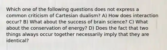 Which one of the following questions does not express a common criticism of Cartesian dualism? A) How does interaction occur? B) What about the success of brain science? C) What about the conservation of energy? D) Does the fact that two things always occur together necessarily imply that they are identical?