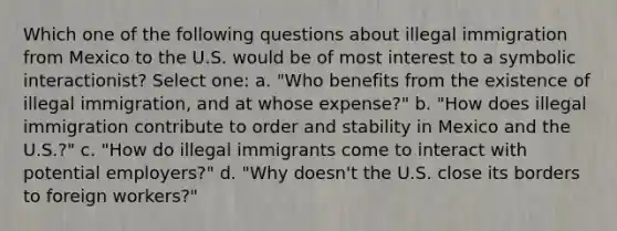 Which one of the following questions about illegal immigration from Mexico to the U.S. would be of most interest to a symbolic interactionist? Select one: a. "Who benefits from the existence of illegal immigration, and at whose expense?" b. "How does illegal immigration contribute to order and stability in Mexico and the U.S.?" c. "How do illegal immigrants come to interact with potential employers?" d. "Why doesn't the U.S. close its borders to foreign workers?"