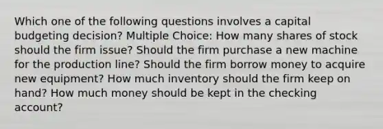 Which one of the following questions involves a capital budgeting decision? Multiple Choice: How many shares of stock should the firm issue? Should the firm purchase a new machine for the production line? Should the firm borrow money to acquire new equipment? How much inventory should the firm keep on hand? How much money should be kept in the checking account?