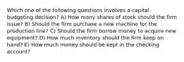 Which one of the following questions involves a capital budgeting decision? A) How many shares of stock should the firm issue? B) Should the firm purchase a new machine for the production line? C) Should the firm borrow money to acquire new equipment? D) How much inventory should the firm keep on hand? E) How much money should be kept in the checking account?