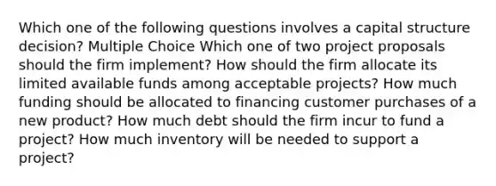 Which one of the following questions involves a capital structure decision? Multiple Choice Which one of two project proposals should the firm implement? How should the firm allocate its limited available funds among acceptable projects? How much funding should be allocated to financing customer purchases of a new product? How much debt should the firm incur to fund a project? How much inventory will be needed to support a project?