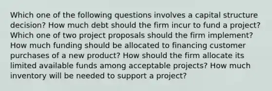 Which one of the following questions involves a capital structure decision? How much debt should the firm incur to fund a project? Which one of two project proposals should the firm implement? How much funding should be allocated to financing customer purchases of a new product? How should the firm allocate its limited available funds among acceptable projects? How much inventory will be needed to support a project?