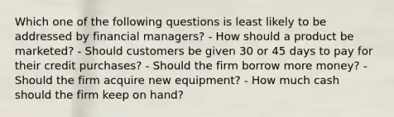 Which one of the following questions is least likely to be addressed by financial managers? - How should a product be marketed? - Should customers be given 30 or 45 days to pay for their credit purchases? - Should the firm borrow more money? - Should the firm acquire new equipment? - How much cash should the firm keep on hand?