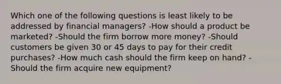 Which one of the following questions is least likely to be addressed by financial managers? -How should a product be marketed? -Should the firm borrow more money? -Should customers be given 30 or 45 days to pay for their credit purchases? -How much cash should the firm keep on hand? -Should the firm acquire new equipment?