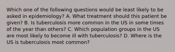 Which one of the following questions would be least likely to be asked in epidemiology? A. What treatment should this patient be given? B. Is tuberculosis more common in the US in some times of the year than others? C. Which population groups in the US are most likely to become ill with tuberculosis? D. Where is the US is tuberculosis most common?