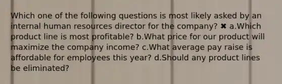 Which one of the following questions is most likely asked by an internal human resources director for the company? ✖ a.Which product line is most profitable? b.What price for our product will maximize the company income? c.What average pay raise is affordable for employees this year? d.Should any product lines be eliminated?