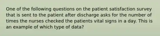 One of the following questions on the patient satisfaction survey that is sent to the patient after discharge asks for the number of times the nurses checked the patients vital signs in a day. This is an example of which type of data?