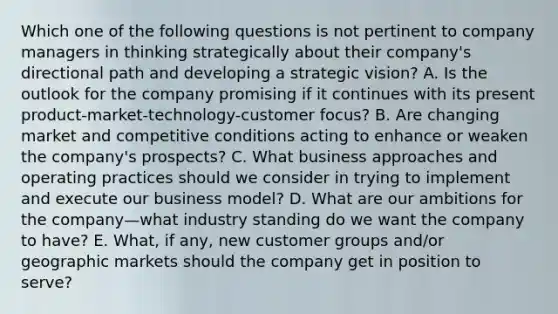 Which one of the following questions is not pertinent to company managers in thinking strategically about their company's directional path and developing a strategic vision? A. Is the outlook for the company promising if it continues with its present product-market-technology-customer focus? B. Are changing market and competitive conditions acting to enhance or weaken the company's prospects? C. What business approaches and operating practices should we consider in trying to implement and execute our business model? D. What are our ambitions for the company—what industry standing do we want the company to have? E. What, if any, new customer groups and/or geographic markets should the company get in position to serve?