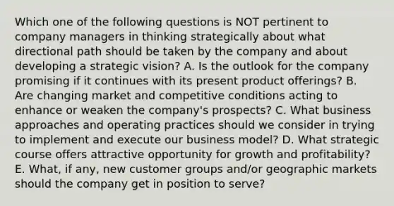 Which one of the following questions is NOT pertinent to company managers in thinking strategically about what directional path should be taken by the company and about developing a strategic vision? A. Is the outlook for the company promising if it continues with its present product offerings? B. Are changing market and competitive conditions acting to enhance or weaken the company's prospects? C. What business approaches and operating practices should we consider in trying to implement and execute our business model? D. What strategic course offers attractive opportunity for growth and profitability? E. What, if any, new customer groups and/or geographic markets should the company get in position to serve?