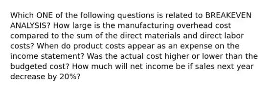 Which ONE of the following questions is related to BREAKEVEN ANALYSIS? How large is the manufacturing overhead cost compared to the sum of the direct materials and direct labor costs? When do product costs appear as an expense on the income statement? Was the actual cost higher or lower than the budgeted cost? How much will net income be if sales next year decrease by 20%?