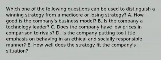 Which one of the following questions can be used to distinguish a winning strategy from a mediocre or losing strategy? A. How good is the company's business model? B. Is the company a technology leader? C. Does the company have low prices in comparison to rivals? D. Is the company putting too little emphasis on behaving in an ethical and socially responsible manner? E. How well does the strategy fit the company's situation?